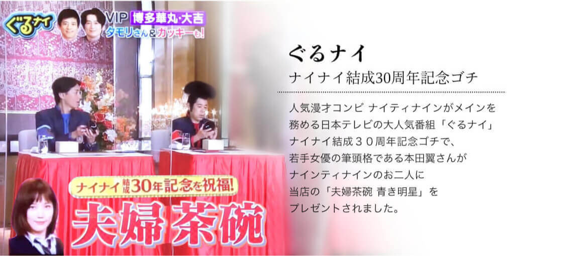 人気漫才コンビ ナインティナインがメインを務める日本テレビの大人気番組「ぐるナイ」ナイナイ結成30周年記念ゴチで、若手女優の筆頭格である本田翼さんがナインティナインのお二人に当店の「夫婦茶碗 青き明星」をプレゼントされました。